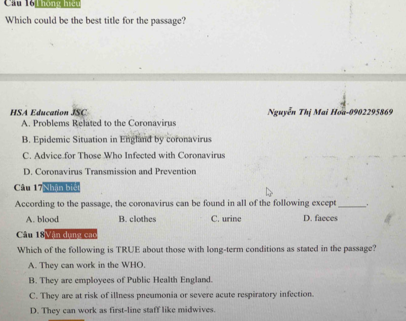 Cầu 161 hông hiệu
Which could be the best title for the passage?
HSA Education JSC Nguyễn Thị Mai Hoa-0902295869
A. Problems Related to the Coronavirus
B. Epidemic Situation in England by coronavirus
C. Advice for Those Who Infected with Coronavirus
D. Coronavirus Transmission and Prevention
Câu 17Nhân biết
According to the passage, the coronavirus can be found in all of the following except_ .
A. blood B. clothes C. urine D. faeces
Câu 18Vận dụng cao
Which of the following is TRUE about those with long-term conditions as stated in the passage?
A. They can work in the WHO.
B. They are employees of Public Health England.
C. They are at risk of illness pneumonia or severe acute respiratory infection.
D. They can work as first-line staff like midwives.