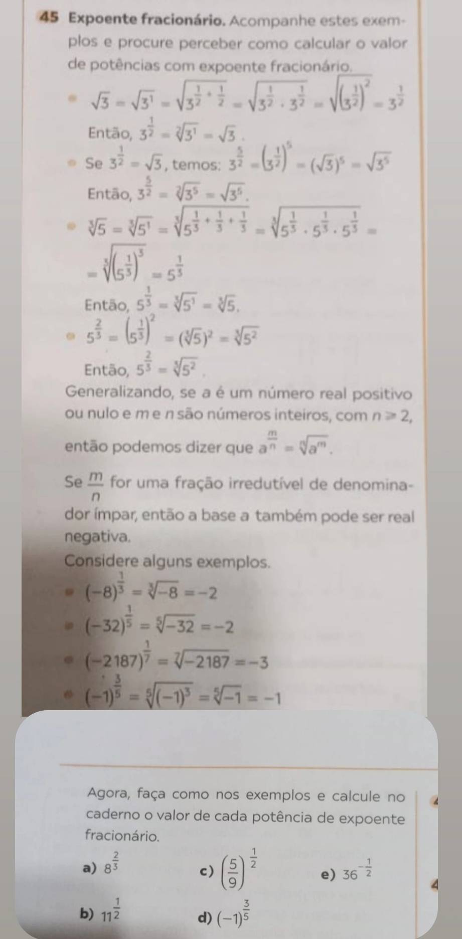 Expoente fracionário. Acompanhe estes exem-
plos e procure perceber como calcular o valor
de potências com expoente fracionário.
sqrt(3)=sqrt(3^1)=sqrt(3^(frac 1)2)+ 1/2 =sqrt(3^(frac 1)2)· 3^(frac 1)2=sqrt((3^(frac 1)2))^2=3^(frac 1)2
Então, 3^(frac 1)2=sqrt[2](3^1)=sqrt(3).
Se 3^(frac 1)2=sqrt(3) , temos: 3^(frac 5)2=(3^(frac 1)2)^5=(sqrt(3))^5=sqrt(3^5)
Então, 3^(frac 5)2=sqrt[2](3^5)=sqrt(3^5).
sqrt[3](5)=sqrt[3](5^1)=sqrt[3](5^(frac 1)5)+ 1/3 + 1/5 =sqrt[3](5^(frac 1)5)· 5^(frac 1)5· 5^(frac 1)5=
=sqrt[5]((5^(frac 1)5))^5=5^(frac 1)5
Então, 5^(frac 1)3=sqrt[3](5^1)=sqrt[3](5).
5^(frac 2)3=(5^(frac 1)3)^2=(sqrt[3](5))^2=sqrt[3](5^2)
Então, 5^(frac 2)3=sqrt[5](5^2)
Generalizando, se a é um número real positivo
ou nulo e m e n são números inteiros, com n≥slant 2,
então podemos dizer que a^(frac m)n=sqrt[n](a^m).
Se  m/n  for uma fração irredutível de denomina-
dor ímpar, então a base a também pode ser real
negativa.
Considere alguns exemplos.
(-8)^ 1/3 =sqrt[3](-8)=-2
(-32)^ 1/5 =sqrt[5](-32)=-2
(-2187)^ 1/7 =sqrt[7](-2187)=-3
(-1)^ 3/5 =sqrt[5]((-1)^3)=sqrt[5](-1)=-1
Agora, faça como nos exemplos e calcule no
caderno o valor de cada potência de expoente
fracionário.
c) ( 5/9 )^ 1/2 
a) 8^(frac 2)3 36^(-frac 1)2
e)
b) 11^(frac 1)2 (-1)^ 3/5 
d)