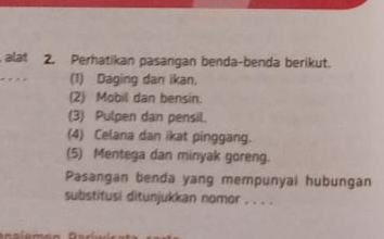 alat 2. Perhatikan pasangan benda-benda berikut. 
(1) Daging dan ikan. 
(2) Mobil dan bensin. 
(3) Pulpen dan pensil. 
(4) Celana dan ikat pinggang. 
(5) Mentega dan minyak goreng. 
Pasangan benda yang mempunyai hubungan 
substitusi ditunjukkan nomor . . . .