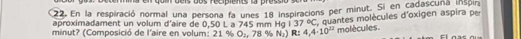 en quin deis dos recipients la pressio 
22. En la respiració normal una persona fa unes 18 inspiracions per minut. Si en cadascuna inspira 
aproximadament un volum d’aire de 0,50 L a 745 mm Hg i 37°C , quantes molècules d'oxigen aspira per 
minut? (Composició de l'aire en volum: 21 % O_2,78% N_2) R: 4,4· 10^(22) molècules. 
E las e a u