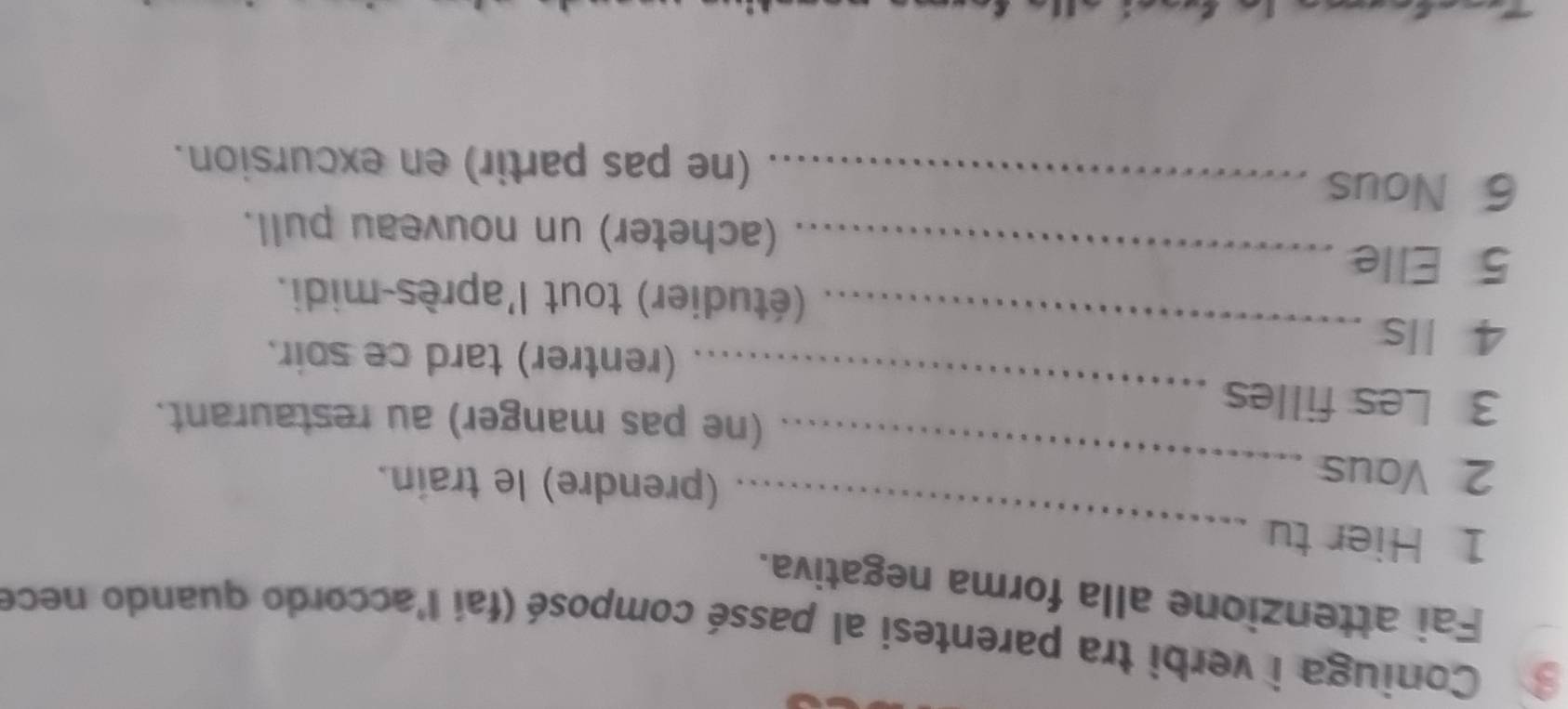 Coniuga i verbi tra parentesi al passé composé (fai l'accordo quando nece 
Fai attenzione alla forma negativa. 
1 Hier tu 
_ 
2 Vaus 
_ 
(prendre) le train. 
_ 
(ne pas manger) au restaurant. 
3 Les filles 
4 Ils 
_ 
(rentrer) tard ce soir. 
_ 
(étudier) tout l'après-midi. 
5 Elle 
(acheter) un nouveau pull. 
6 Nous_ 
(ne pas partir) en excursion.