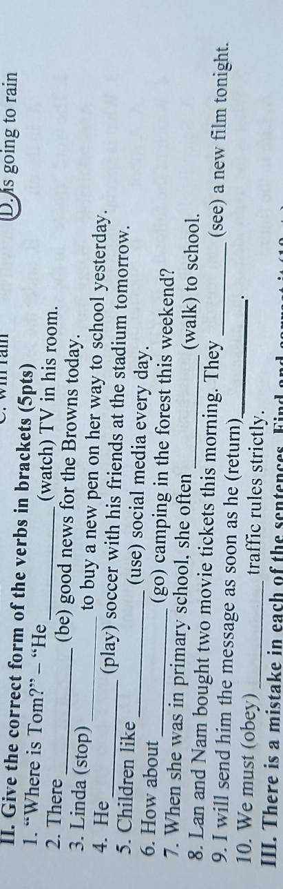 Wi ram D. is going to rain 
II. Give the correct form of the verbs in brackets (5pts) 
1. “Where is Tom?” - “He (watch) TV in his room. 
2. There _(be) good news for the Browns today. 
3. Linda (stop)_ to buy a new pen on her way to school yesterday. 
4. He_ (play) soccer with his friends at the stadium tomorrow. 
5. Children like_ (use) social media every day. 
6. How about _(go) camping in the forest this weekend? 
7. When she was in primary school, she often (walk) to school. 
8. Lan and Nam bought two movie tickets this morning. They _(see) a new film tonight. 
9. I will send him the message as soon as he (return) 
.' 
10. We must (obey) _traffic rules strictly._ 
III. There is a mistake in each of the sentences Find a