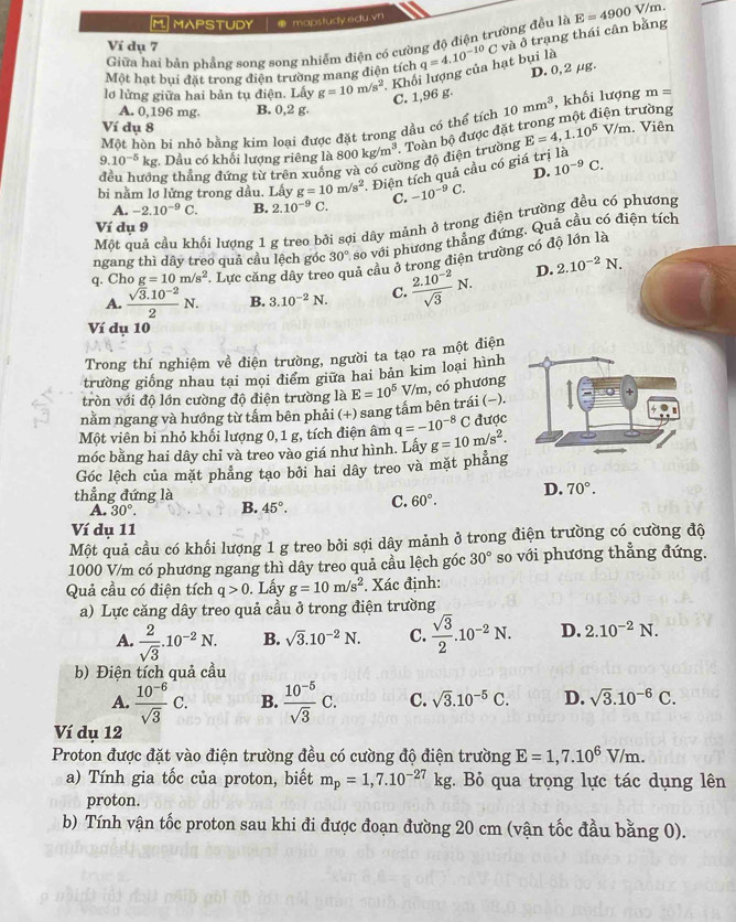 MAPSTUDY ● mapstudy.edu.vn
Giữa hai bản phẳng song song nhiễm điện có cường độ điện trường đều là E=4900V/m
Ví dụ 7
Một hạt bui đặt trong điện trường mang điện tích q=4.10^(-10)C và ở trạng thái cân bằng
lơ lửng giữa hai bản tụ đi 7+ n. Lấy g=10m/s^2. Khối lượng của hạt bụi là
C. 1,96 g. D. 0, 2 μg.
A. 0,196 mg. B. 0,2 g. rường
Một hòn bí nhỏ bằng kim loại được đặt trong dầu có thể tích 10mm^3 , khối lượng m=
Ví dụ 8
9.10^(-5)kg. Dầu có khối lượng riêng là 800kg/m^3.. Toàn bộ được đặt E=4,1.10^5V/m. Viên
ng thẳng đứng từ trên xuống và có cường độ điện trường
D. 10^(-9)C.
bi nằm lơ lửng trong dầu. Lấy g=10m/s^2. Điện tích quả cầu có giá trị là
A. -2.10^(-9)C. B. 2.10^(-9)C C. -10^(-9)C.
Một quả cầu khối lượng 1 g treo bởi sợi dây mảnh ở trong điện trường đều có phương
Ví dụ 9
ngang thì dây treo quả cầu lệch góc 30° so với phương thẳng đứng. Quả cầu có điện tích
q. Cho g=10m/s^2. Lực căng dây tre lả cầu ở trong điện trường có độ lớn là
A.  (sqrt(3).10^(-2))/2 N. B. 3.10^(-2)N. C.  (2.10^(-2))/sqrt(3) N. D. 2.10^(-2)N.
Ví dụ 10
Trong thí nghiệm về điện trường, người ta tạo ra một điện
trường giống nhau tại mọi điểm giữa hai bản kim loại hình
tròn với độ lớn cường độ điện trường là
năm ngang và hướng từ tâm bên phải (+) sang tấm bên trái (−). E=10^5V/m , có phương
Một viên bi nhỏ khối lượng 0, 1 g, tích điện âm q=-10^(-8)C được
móc bằng hai dây chỉ và treo vào giá như hình. Lấy g=10m/s^2.
Góc lêch của mặt phẳng tạo bởi hai dây treo và mặt phẳng
thẳng đứng là
A. 30°. B. 45°. C. 60°. D. 70°.
Ví dụ 11
Một quả cầu có khối lượng 1 g treo bởi sợi dây mảnh ở trong điện trường có cường độ
1000 V/m có phương ngang thì dây treo quả cầu lệch góc 30° so với phương thẳng đứng.
Quả cầu có điện tích q>0. Lấy g=10m/s^2. Xác định:
a) Lực căng dây treo quả cầu ở trong điện trường
A.  2/sqrt(3) .10^(-2)N. B. sqrt(3).10^(-2)N. C.  sqrt(3)/2 .10^(-2)N. D. 2.10^(-2)N.
b) Điện tích quả cầu
A.  (10^(-6))/sqrt(3) C. B.  (10^(-5))/sqrt(3) C. C. sqrt(3).10^(-5)C. D. sqrt(3).10^(-6)C.
Ví dụ 12
Proton được đặt vào điện trường đều có cường độ điện trường E=1,7.10^6V/m.
a) Tính gia tốc của proton, biết m_p=1,7.10^(-27)kg : Bỏ qua trọng lực tác dụng lên
proton.
b) Tính vận tốc proton sau khi đi được đoạn đường 20 cm (vận tốc đầu bằng 0).