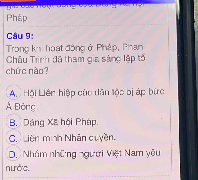 Pháp
Câu 9:
Trong khi hoạt động ở Pháp, Phan
Châu Trinh đã tham gia sáng lập tổ
chức nào?
A. Hội Liên hiệp các dân tộc bị áp bức
Á Đông.
B. Đảng Xã hội Pháp.
C. Liên minh Nhân quyền.
D. Nhóm những người Việt Nam yêu
nước.