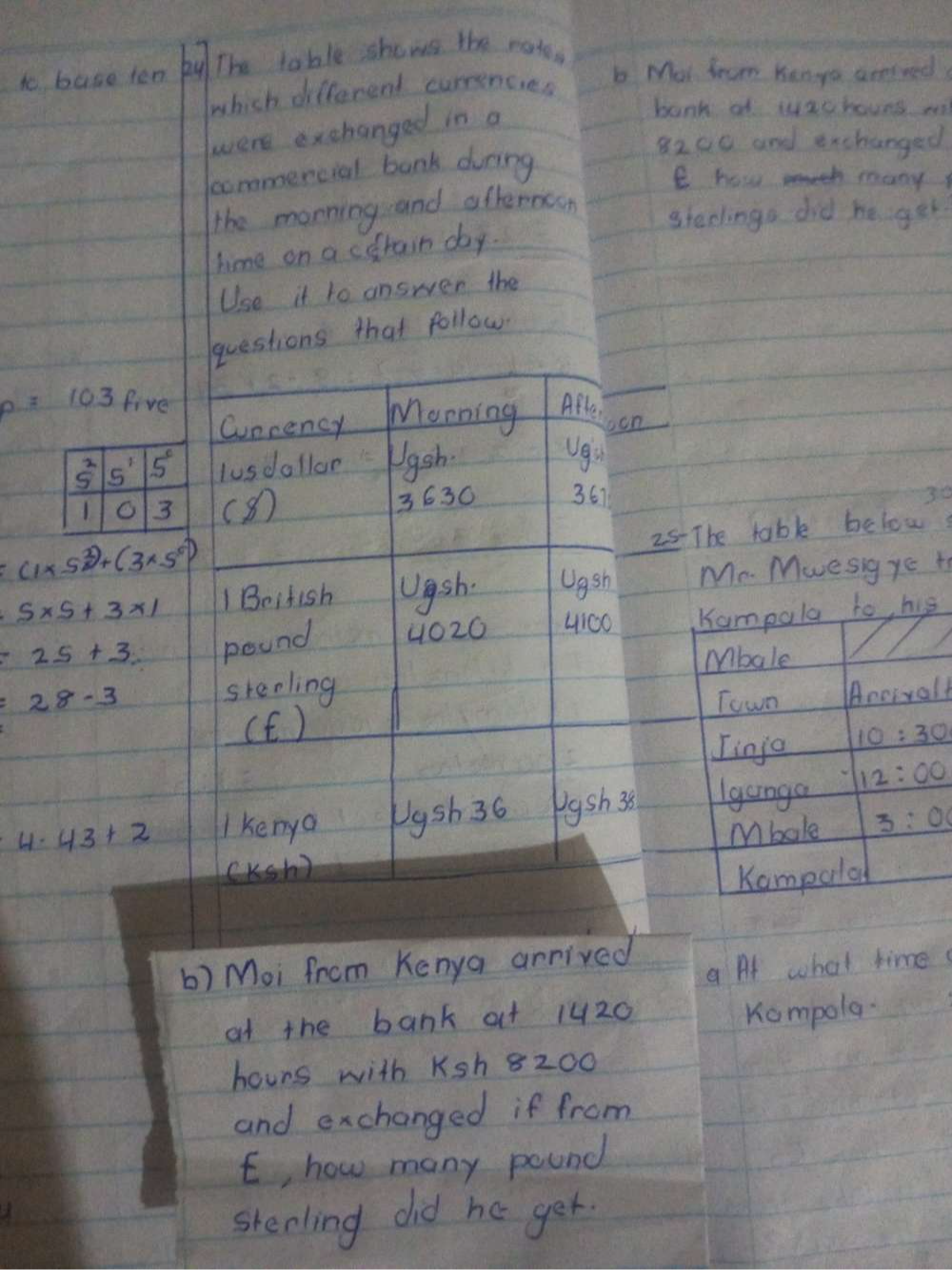 to base ten ku The table shows the maten 
which different currencies 
b Mal trom Kenya areined 
were exchanged in a 
bank at wachouns a
8200 and exchanged 
commencial bank during 
e how many 
the monning and afterocn steelings did he ger 
hme on a cotain day. 
Use it to answen the 
questions that follow
p=103 five Morning Afte 
_ 
Cunrency ocn
5^2 5^1 5° lusdollor Egsh ug 
1 3 (8)
3630 367 30
25 The tabl below
(1* 5^2)+(3* 5^5)
5* 5+3* 1 1 Beifish Ugsh. lgsh Me Mwesig ye t 
pound 1020 4100 Kampala to, his
-25+3 Mbale 
steeling
28-3 Town Aceivalt 
(f ) 
Iinjo 10:30
4. 43+2 I kenya Egsh 36 gsh 3 Iganga 12:00 
(Ksh) Mbale 3:0 
Kompulad 
b) Moi from Kenya arrived 
a Af what time 
at the bank at 1420
Kompola.
hours with Ksh 8200
and exchanged if from 
E, how many pound 
stenling did he ger.