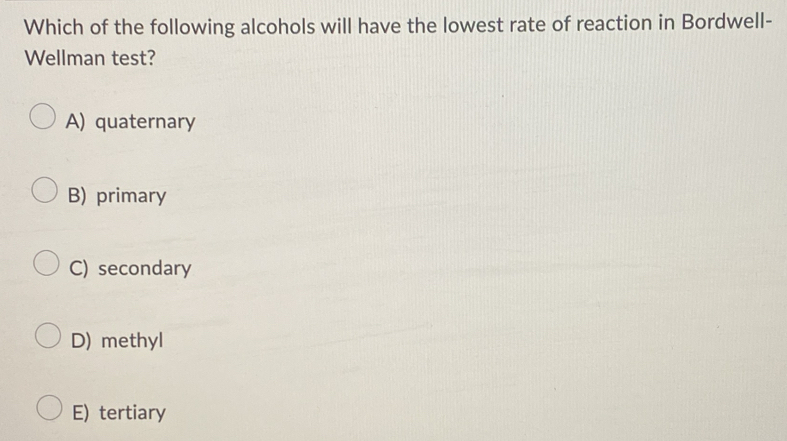 Which of the following alcohols will have the lowest rate of reaction in Bordwell-
Wellman test?
A) quaternary
B) primary
C) secondary
D) methyl
E) tertiary