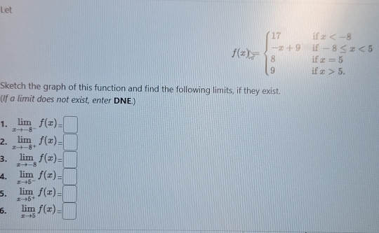 Let
f(x)=beginarrayl 17 -x+9 8 9endarray. ifx <5endarray.
1= x=5
if x>5. 
Sketch the graph of this function and find the following limits, if they exist. 
(If a limit does not exist, enter DNE.) 
1. limlimits _xto -8^-f(x)=□
2. limlimits _xto -8^+f(x)=□
3. limlimits _xto -8f(x)=□
4. limlimits _xto 5^-f(x)=□
5. limlimits _xto 5^+f(x)=□
6. limlimits _xto 5f(x)=□