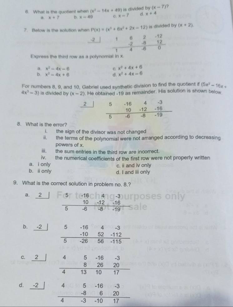 What is the quotient when (x^2-14x+49) is divided by (x-7)
n. x+7 b. x-49 C. x-7 d. x+4
7. Below is the solution when P(x)=(x^3+6x^2+2x-12) is divided by (x+2).
-2 1 6 2 -12
-2 -8 12
1 4 -6 0
Express the third row as a polynomial in x
a. x^2-4x-6 c. x^2+4x+6
b. x^2-4x+6 d. x^2+4x-6
For numbers 8, 9, and 10, Gabriel used synthetic division to find the quotient if (5x^2-16x+
4x^3-3) is divided by (x-2). He obtained -19 as remainder. His solution is shown below.
2
8. What is the error?
i. the sign of the divisor was not changed
ii. the terms of the polynomial were not arranged according to decreasing
powers of x.
iii. the sum entries in the third row are incorrect.
iv. the numerical coefficients of the first row were not properly written
a. i only c. ii and iv only
b.ⅱonly d. I and ⅲ only
9. What is the correct solution in problem no. 8.?
a. 2 5 -16 4 -3
10 -12 -16
5 -6 -8 -19
b. -2
C. ₹2
d. ₹-2