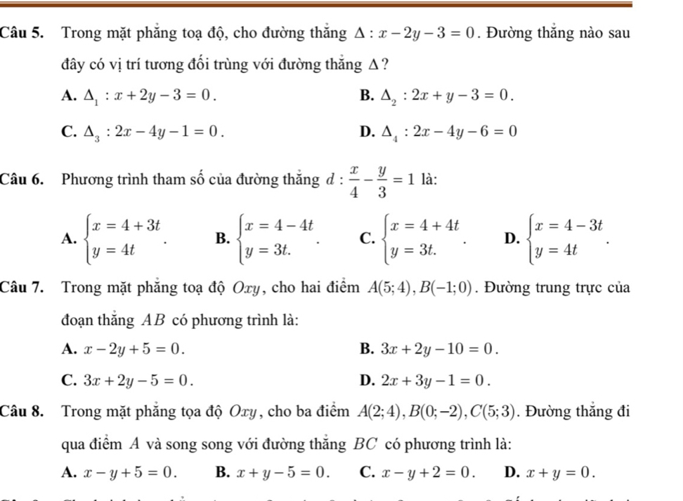 Trong mặt phẳng toạ độ, cho đường thắng △ :x-2y-3=0. Đường thắng nào sau
đây có vị trí tương đối trùng với đường thăng Δ?
A. △ _1:x+2y-3=0. B. △ _2:2x+y-3=0.
C. △ _3:2x-4y-1=0. D. △ _4:2x-4y-6=0
Câu 6. Phương trình tham số của đường thắng d: x/4 - y/3 =1 là:
A. beginarrayl x=4+3t y=4tendarray. . B. beginarrayl x=4-4t y=3t.endarray. . C. beginarrayl x=4+4t y=3t.endarray. . D. beginarrayl x=4-3t y=4tendarray. .
Câu 7. Trong mặt phẳng toạ độ Oxy, cho hai điểm A(5;4),B(-1;0). Đường trung trực của
đoạn thắng AB có phương trình là:
A. x-2y+5=0. B. 3x+2y-10=0.
C. 3x+2y-5=0. D. 2x+3y-1=0.
Câu 8. Trong mặt phẳng tọa độ Oxy, cho ba điểm A(2;4),B(0;-2),C(5;3). Đường thắng đi
qua điểm A và song song với đường thắng BC có phương trình là:
A. x-y+5=0. B. x+y-5=0. C. x-y+2=0. D. x+y=0.