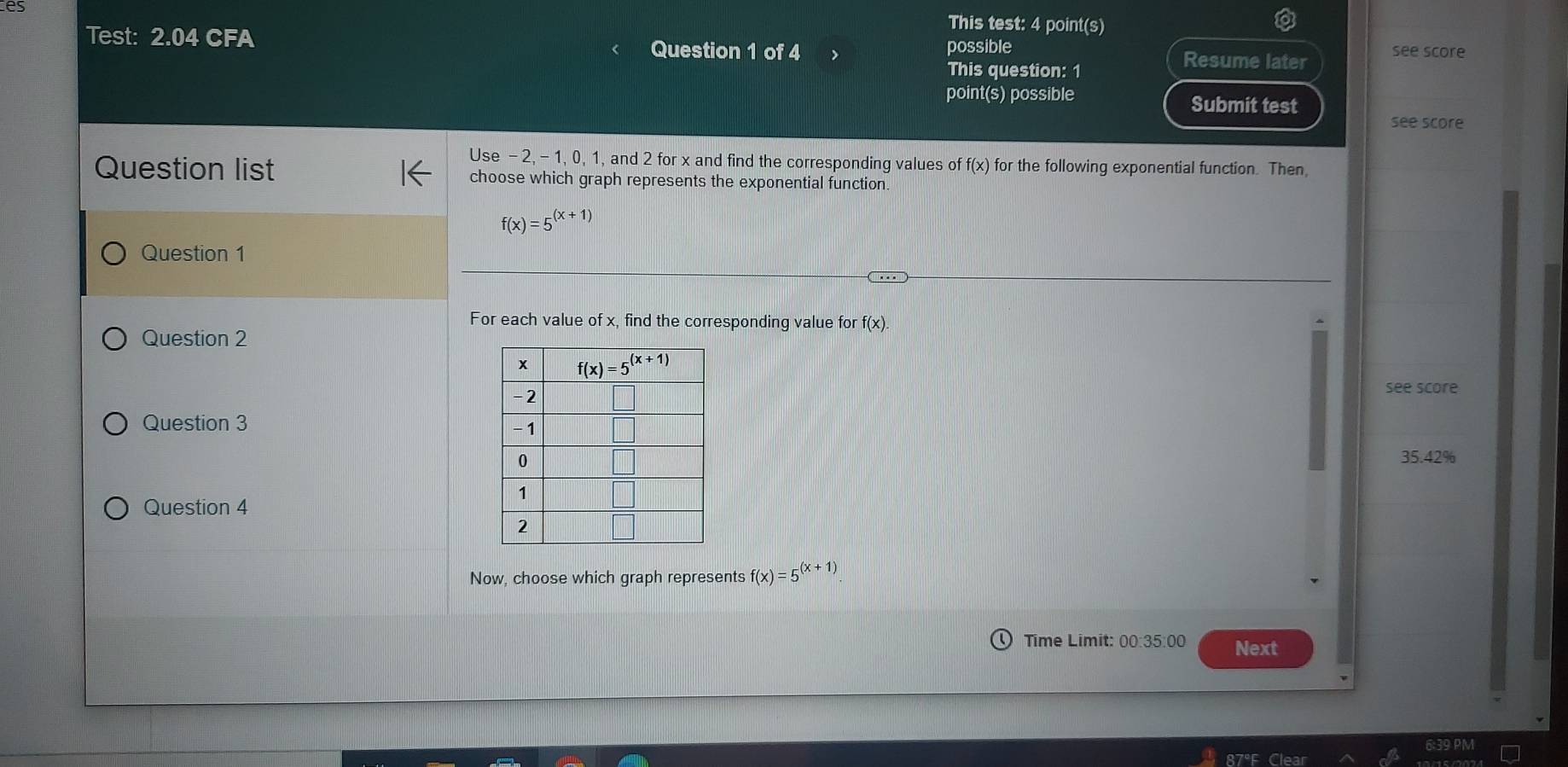 es
This test: 4 point(s)
Test: 2.04 CFA Question 1 of 4 possible
This question: 1
Resume later see score
point(s) possible Submit test
see score
Use - 2, - 1, 0, 1, and 2 for x and find the corresponding values of f(x) for the following exponential function. Then
Question list choose which graph represents the exponential function.
f(x)=5^((x+1))
Question 1
For each value of x, find the corresponding value for f(x
Question 2
see score
Question 3
35.42%
Question 4
Now, choose which graph represents f(x)=5^((x+1))
Time Limit: 00:35:00 Next