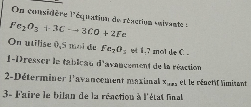 On considère l'équation de réaction suivante :
Fe_2O_3+3Cto 3CO+2Fe
On utilise 0,5 mol de Fe_2O_3 et 1,7 mol de C. 
1-Dresser le tableau d'avancement de la réaction 
2-Déterminer l’avancement maximal X_max et le réactif limitant 
3- Faire le bilan de la réaction à l'état final