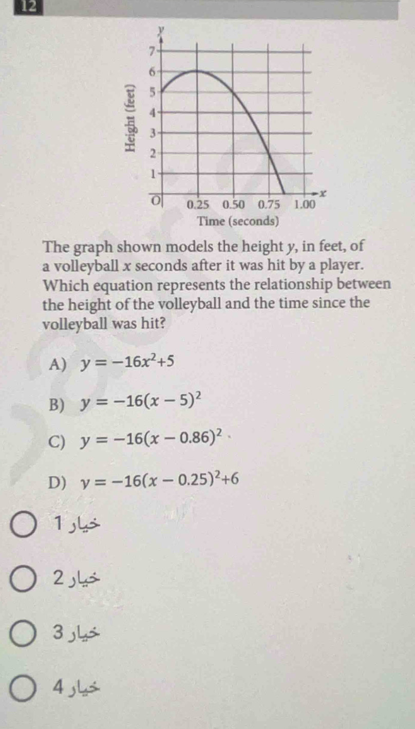 Time (seconds)
The graph shown models the height y, in feet, of
a volleyball x seconds after it was hit by a player.
Which equation represents the relationship between
the height of the volleyball and the time since the
volleyball was hit?
A) y=-16x^2+5
B) y=-16(x-5)^2
C) y=-16(x-0.86)^2
D) y=-16(x-0.25)^2+6
1
2
3
4 s