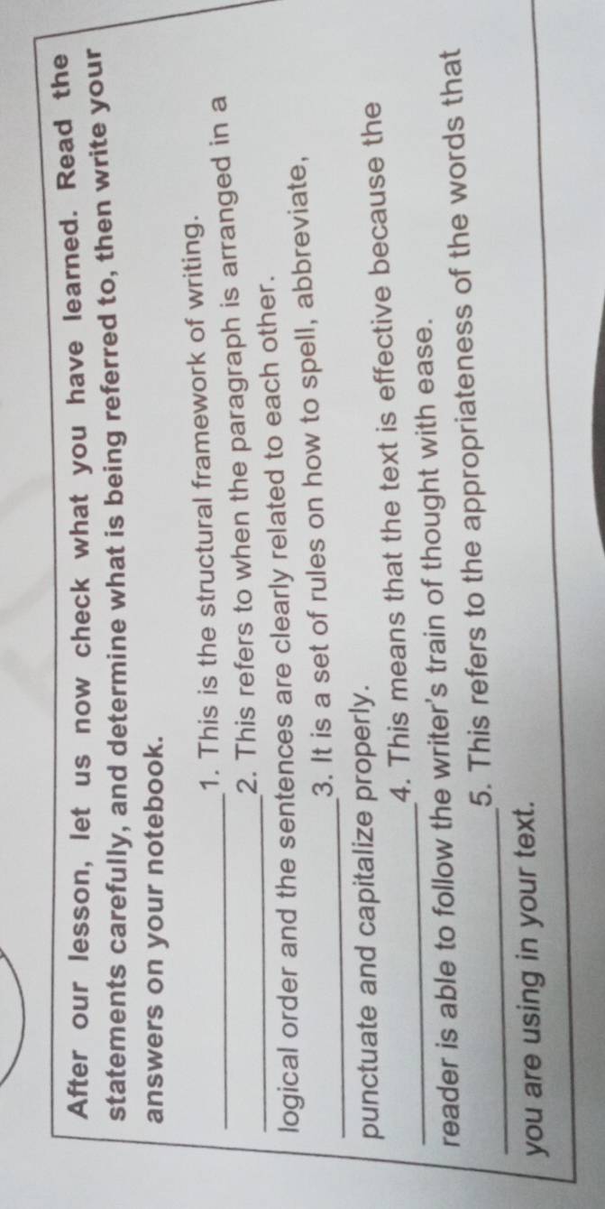 After our lesson, let us now check what you have learned. Read the 
statements carefully, and determine what is being referred to, then write your 
answers on your notebook. 
1. This is the structural framework of writing. 
_ 
_2. This refers to when the paragraph is arranged in a 
logical order and the sentences are clearly related to each other. 
_ 
3. It is a set of rules on how to spell, abbreviate, 
punctuate and capitalize properly. 
_ 
4. This means that the text is effective because the 
reader is able to follow the writer's train of thought with ease. 
_ 
5. This refers to the appropriateness of the words that 
you are using in your text.