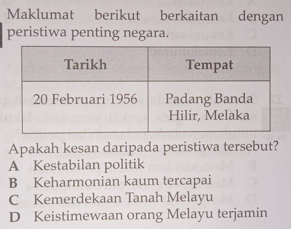 Maklumat berikut berkaitan dengan
peristiwa penting negara.
Apakah kesan daripada peristiwa tersebut?
A Kestabilan politik
B Keharmonian kaum tercapai
C Kemerdekaan Tanah Melayu
D Keistimewaan orang Melayu terjamin