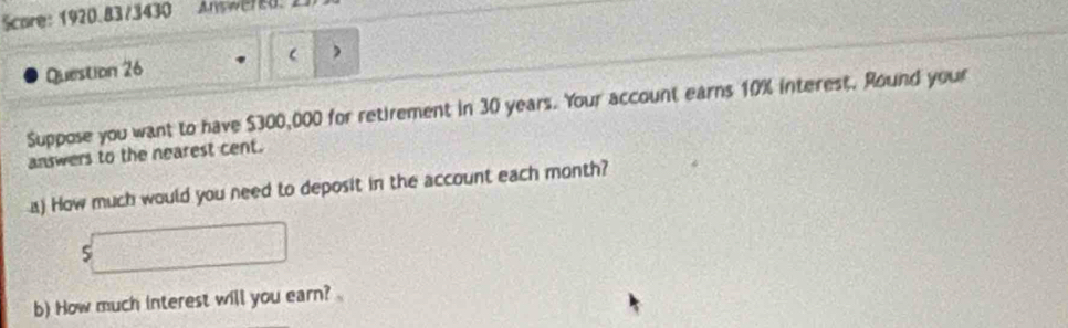 Score: 1920.83/3430 Answered 
Question 26 ) 
Suppose you want to have $300,000 for retirement in 30 years. Your account earns 10% interest. Round your 
answers to the nearest cent. 
a) How much would you need to deposit in the account each month?
s□
b) How much interest will you earn?