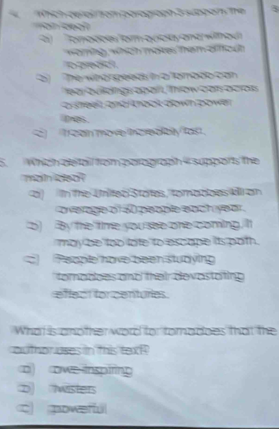 Whích cef altrom parograph 3 suppans The 5
o de a 
Tomadoes form quica and wn o d
woning, which mates them ofouh
o predid 
2 The wind speeds in a tamado can 
e a zu ơngs apan c as ocroís
asheel and kock w 
ipes.
C can more increa blyos.
6.Which de ai from parograph ' suppors the
man deo?
co) In the Unilted 3 totes, fomadbes AlI on
o erage of al people each yea .
D) By the filme you see one coming, lt
may be loo late to escape its path.
C People have been studying
fomadoes and their devastating 
effect for centurtes.
What is another word for tomadoes that the
author uses in this text
o ove inspiring
D wisters
c powerfu