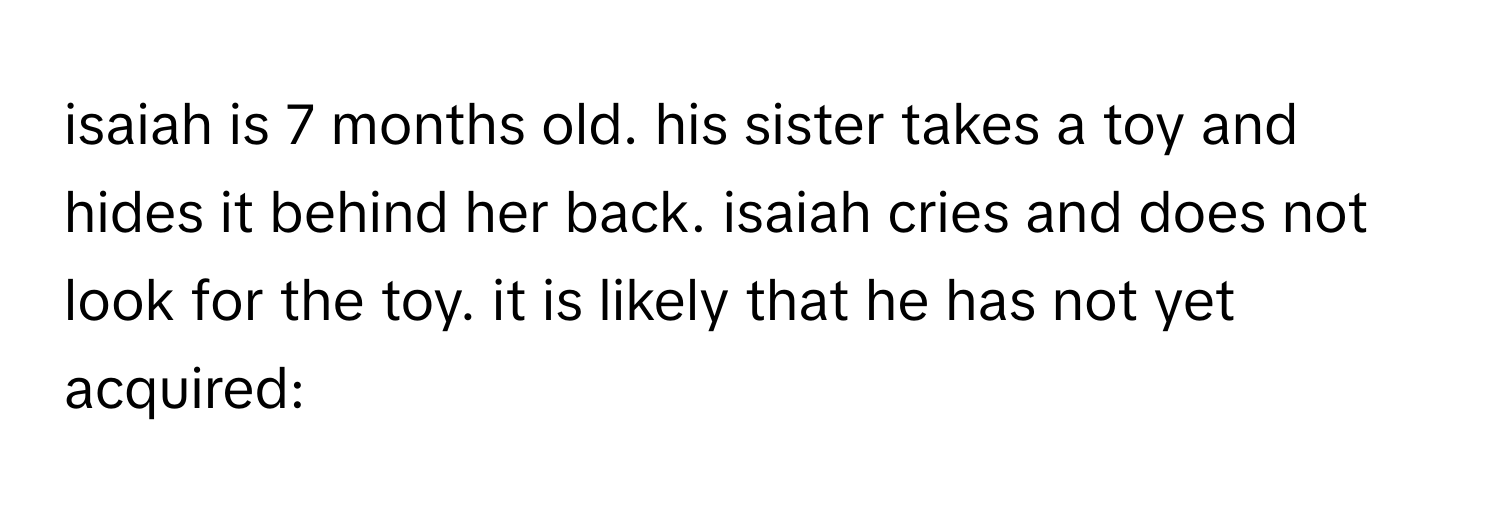 isaiah is 7 months old. his sister takes a toy and hides it behind her back. isaiah cries and does not look for the toy. it is likely that he has not yet acquired: