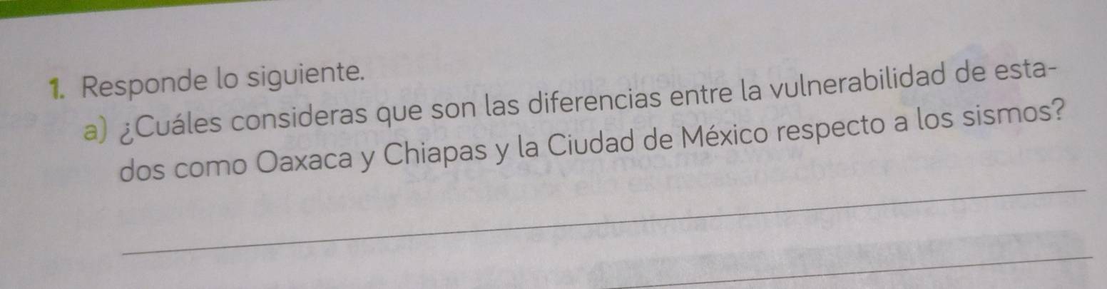 Responde lo siguiente. 
a) ¿Cuáles consideras que son las diferencias entre la vulnerabilidad de esta- 
_ 
dos como Oaxaca y Chiapas y la Ciudad de México respecto a los sismos? 
_