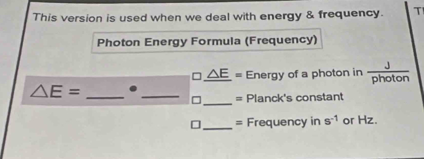 This version is used when we deal with energy & frequency. T 
Photon Energy Formula (Frequency)
_ △ E= Energy of a photon in  J/photon 
△ E= _._ 
_= Planck's constant 
_= Frequency in s^(-1) or Hz.