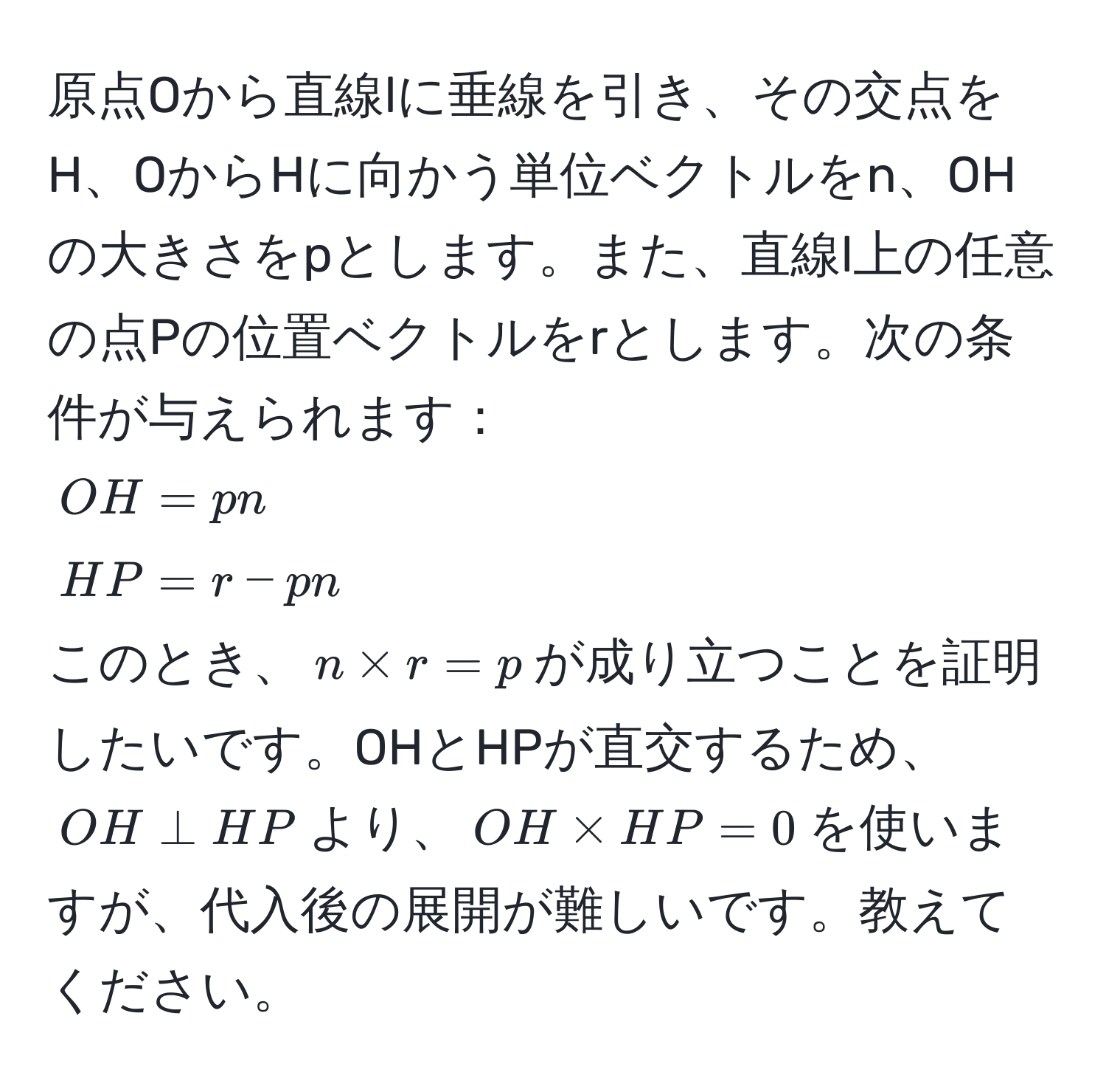 原点Oから直線lに垂線を引き、その交点をH、OからHに向かう単位ベクトルをn、OHの大きさをpとします。また、直線l上の任意の点Pの位置ベクトルをrとします。次の条件が与えられます：  
$OH = pn$  
$HP = r - pn$  
このとき、$n * r = p$が成り立つことを証明したいです。OHとHPが直交するため、$OH perp HP$より、$OH * HP = 0$を使いますが、代入後の展開が難しいです。教えてください。