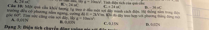 A. 24 nC t ban đau, lay g=10m/s^2 *. Tính điện tích của quả cầu:
B. 24 nC C. ± 24nC D. - 36 nC
Câu 10: Một quả cầu khối lượng 1g treo ở đầu một sợi dây mảnh cách điện. Hệ thống năm trong điện
trường đều có phương nằm ngang, cường độ E=2kV/m Khi đó dây treo hợp với phương thăng đứng một
góc 60° T. Tìm sức căng của sợi dây, lấy g=10m/s^2 :
A. 0,01N B. 0,03N C. 0,15N D. 0,02N
Dạng 3: Điện tích chuyển động xuộng góc với điệ