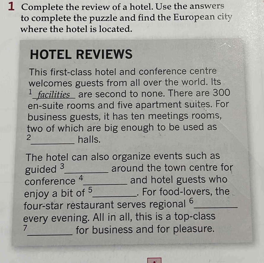 Complete the review of a hotel. Use the answers 
to complete the puzzle and find the European city 
where the hotel is located. 
HOTEL REVIEWS 
This first-class hotel and conference centre 
welcomes guests from all over the world. Its 
¹ _facilities_ are second to none. There are 300
en-suite rooms and five apartment suites. For 
business guests, it has ten meetings rooms, 
two of which are big enough to be used as 
2 
_halls. 
The hotel can also organize events such as 
guided ³_ around the town centre for 
conference 4_ and hotel guests who 
enjoy a bit of 5 _ . For food-lovers, the 
four-star restaurant serves regional _ 
every evening. All in all, this is a top-class 
7 
_for business and for pleasure.