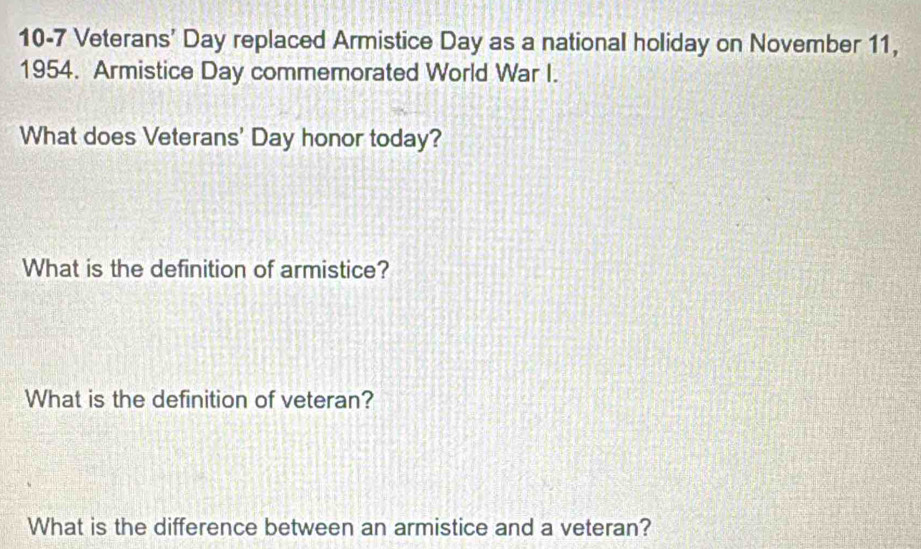 10-7 Veterans' Day replaced Armistice Day as a national holiday on November 11, 
1954. Armistice Day commemorated World War I. 
What does Veterans' Day honor today? 
What is the definition of armistice? 
What is the definition of veteran? 
What is the difference between an armistice and a veteran?