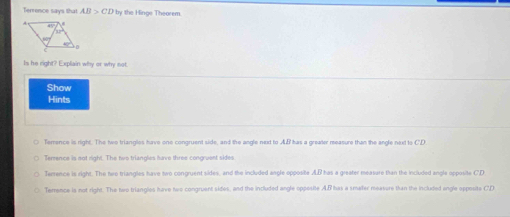 Terrence says that AB>CD by the Hinge Theorem.
Is he right? Explain why or why not.
Show
Hints
Terrence is right. The two triangles have one congruent side, and the angle next to AB has a greater measure than the angle next to C'D
Terence is not right. The two trianglies have three congruent sides
Terrence is right. The two triangles have two congruent sides, and the included angle opposite AB has a greater measure than the included angle opposite CD
Terrence is not right. The two triangles have two congruent sides, and the included angle oppesite A. B has a smaler measure than the included ongle opposite C. D