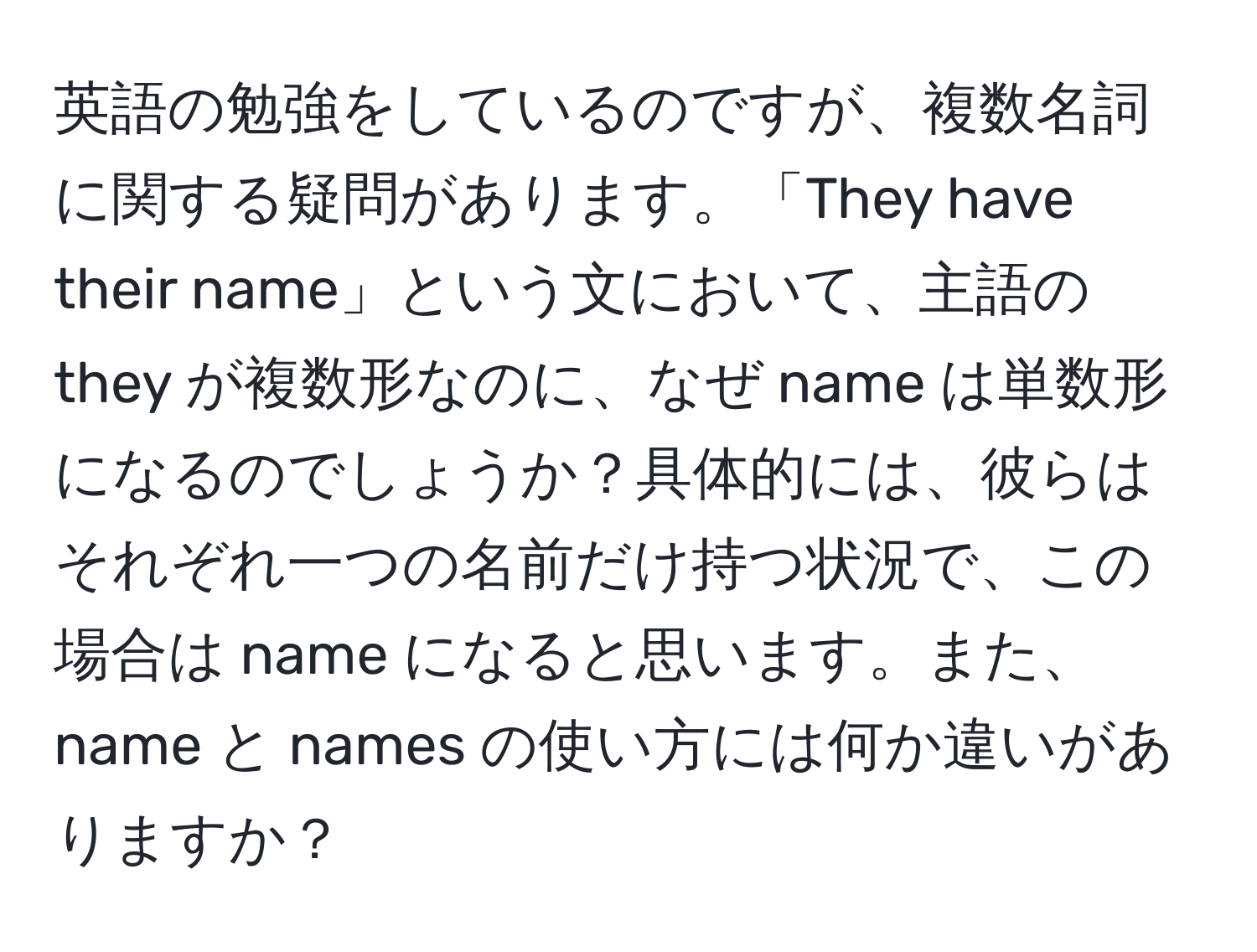 英語の勉強をしているのですが、複数名詞に関する疑問があります。「They have their name」という文において、主語の they が複数形なのに、なぜ name は単数形になるのでしょうか？具体的には、彼らはそれぞれ一つの名前だけ持つ状況で、この場合は name になると思います。また、name と names の使い方には何か違いがありますか？