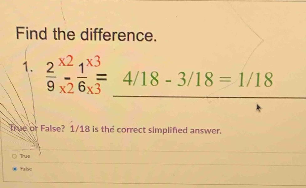 Find the difference.
1.  2/9 beginarrayr * 2 * endarray  1/6 beginarrayr *  frac * endarray 
4/18-3/18=1/18
True or False? 1/18 is the correct simplified answer.
True
False