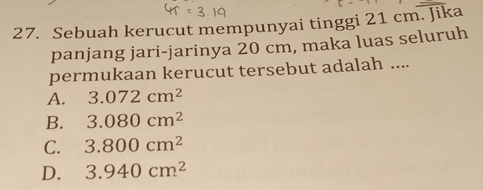 Sebuah kerucut mempunyai tinggi 21 cm. Jika
panjang jari-jarinya 20 cm, maka luas seluruh
permukaan kerucut tersebut adalah ....
A. 3.072cm^2
B. 3.080cm^2
C. 3.800cm^2
D. 3.940cm^2