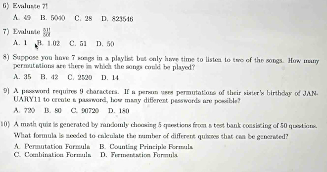 Evaluate 7!
A. 49 B. 5040 C. 28 D. 823546
7) Evaluate  51!/50! 
A. 1 B. 1.02 C. 51 D. 50
8) Suppose you have 7 songs in a playlist but only have time to listen to two of the songs. How many
permutations are there in which the songs could be played?
A. 35 B. 42 C. 2520 D. 14
9) A password requires 9 characters. If a person uses permutations of their sister's birthday of JAN-
UARY11 to create a password, how many different passwords are possible?
A. 720 B. 80 C. 90720 D. 180
10) A math quiz is generated by randomly choosing 5 questions from a test bank consisting of 50 questions.
What formula is needed to calculate the number of different quizzes that can be generated?
A. Permutation Formula B. Counting Principle Formula
C. Combination Formula D. Fermentation Formula