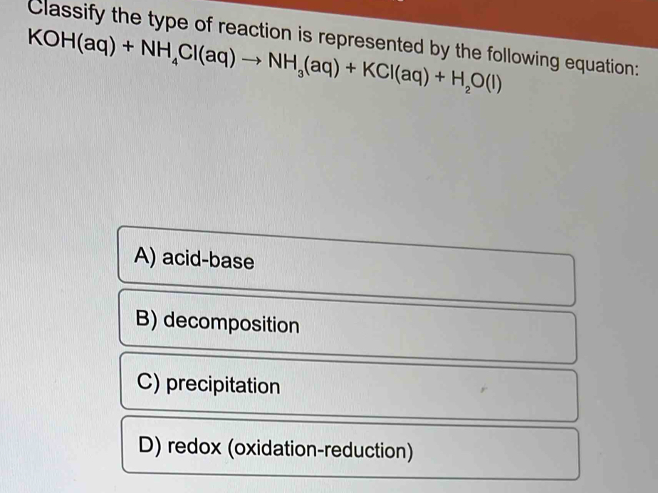 Classify the type of reaction is represented by the following equation:
KOH(aq)+NH_4Cl(aq)to NH_3(aq)+KCl(aq)+H_2O(l)
A) acid-base
B) decomposition
C) precipitation
D) redox (oxidation-reduction)