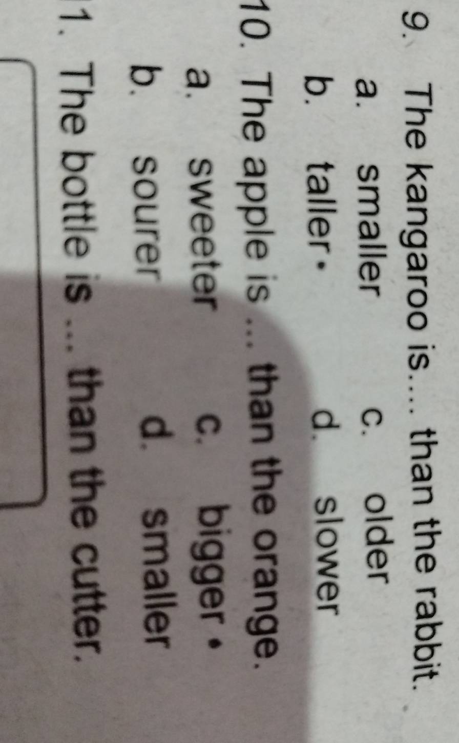 The kangaroo is.... than the rabbit.
a. smaller c. older
b. taller d slower
10. The apple is ... than the orange.
a. sweeter c. bigger。
b. sourer
d. smaller
1. The bottle is ... than the cutter.
