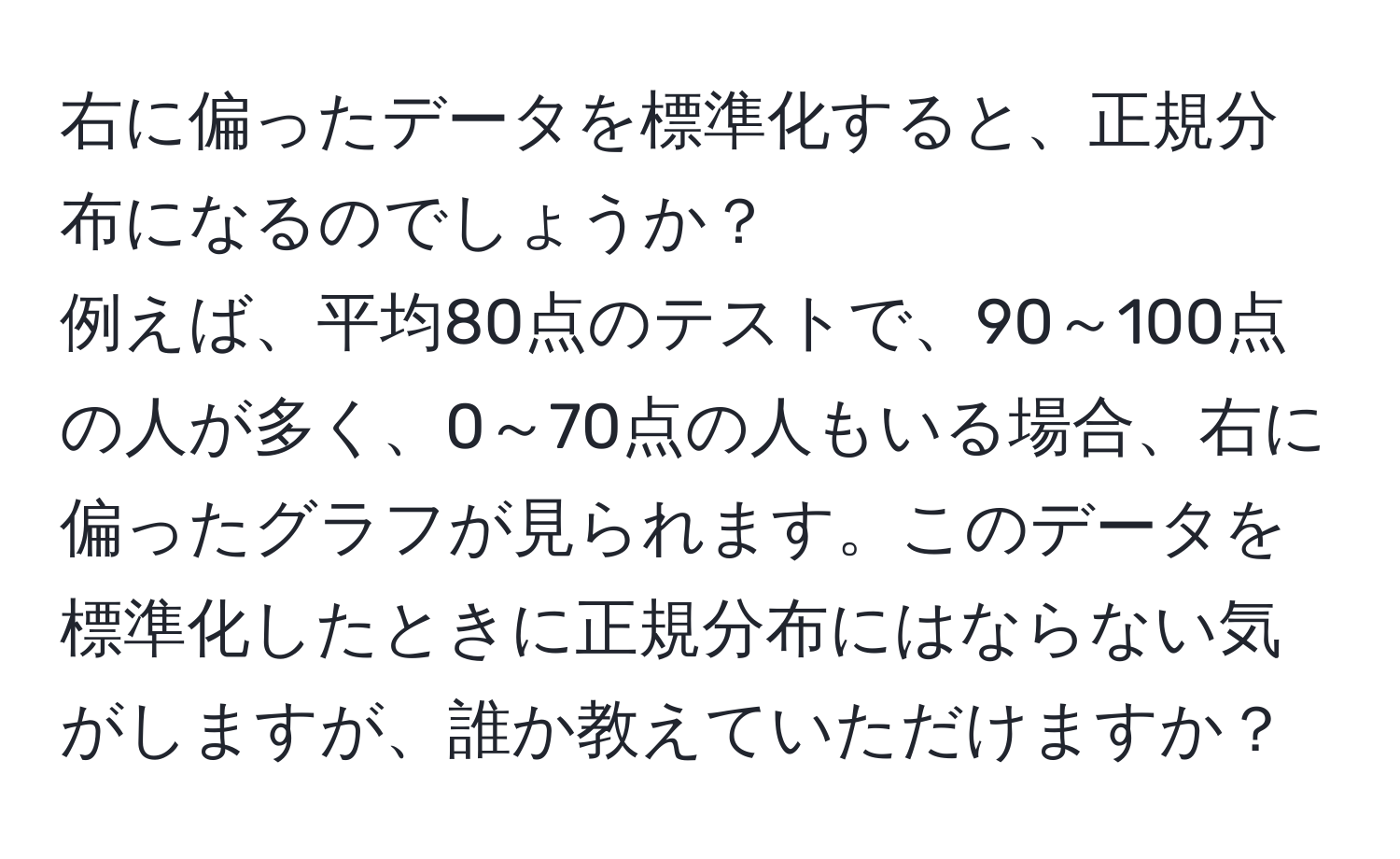 右に偏ったデータを標準化すると、正規分布になるのでしょうか？  
例えば、平均80点のテストで、90～100点の人が多く、0～70点の人もいる場合、右に偏ったグラフが見られます。このデータを標準化したときに正規分布にはならない気がしますが、誰か教えていただけますか？