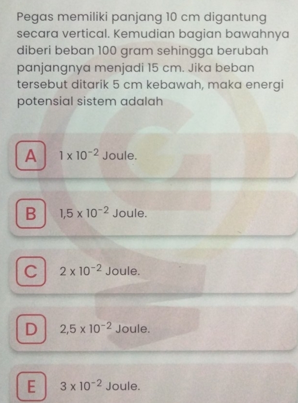 Pegas memiliki panjang 10 cm digantung
secara vertical. Kemudian bagian bawahnya
diberi beban 100 gram sehingga berubah
panjangnya menjadi 15 cm. Jika beban
tersebut ditarik 5 cm kebawah, maka energi
potensial sistem adalah
A 1* 10^(-2) Joule.
B 1,5* 10^(-2) Joule.
C 2* 10^(-2) Joule.
D 2,5* 10^(-2) Joule.
E 3* 10^(-2) Joule.