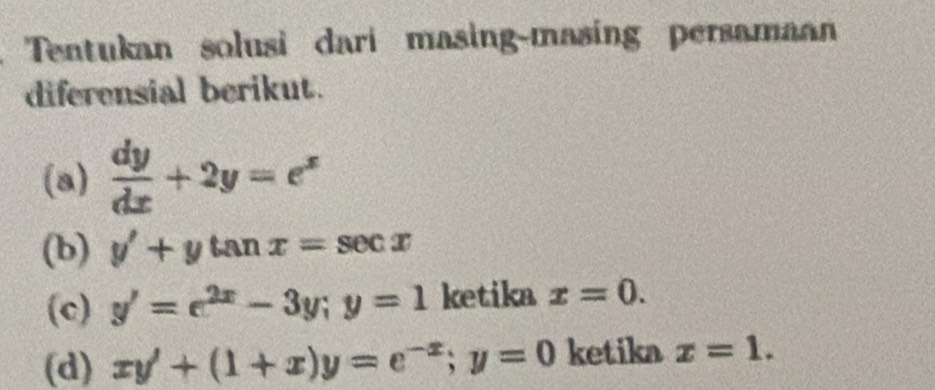 Tentukan solusi dari masing-masing persamaan 
diferensial berikut. 
(a)  dy/dx +2y=e^x
(b) y'+ytan x=sec x
(c) y'=e^(2x)-3y; y=1 ketika x=0. 
(d) xy'+(1+x)y=e^(-x); y=0 ketika x=1.