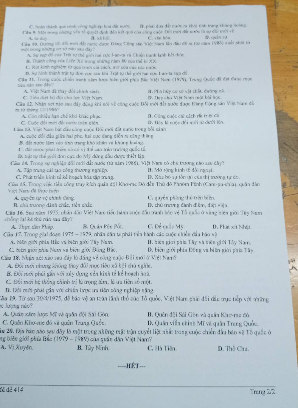 C. hoàn thành quả trình công nghiệp hoá đất nước. D. phái dựa đất nước ra khỏi tình trạng khủng hoàng
Câu 9. Một trong những yếu tổ quyết định đến kết quả của công cuộc Đổi mới đất nước là sự đời mới về
A. tir duy. B. xã hội. C. văn hóa. D. quân sự.
Câu 10. Đường lối đổi mới đất nước được Đảng Cộng sản Việt Nam lần đầu để ra (từ năm 1986) xuất phát từ
một trong những cơ sở nào sau đây?
A. Sự sựp đồ của Trật tự thể giới hai cực I-an-ta và Chiến tranh lạnh kết thức.
B. Thành công của Liên Xô trong những năm 80 của thế ki XX.
C. Rút kinh nghiệm từ quá trịnh cái cách, mở cửa của các nước.
D. Sự hình thành trật tự đơn cực sau khi Trật tự thể giới hai cực I-an-ta sụp đổ.
Câu 11. Trong cuộc chiến tranh xâm lược biên giới phía Bắc Việt Nam (1979), Trung Quốc đã đạt được mục
tiêu nào sau đây?
A. Việt Nam đã thay đổi chính sách. B. Phá hủy cơ sở vật chất, đường xá.
C. Tiêu điệt bộ đội chủ lực Việt Nam. D. Dạy cho Việt Nam một bài học.
Câu 12. Nhận xét nào sau đây đúng khi nói về công cuộc Đối mới đất nước được Đảng Cộng sản Việt Nam đề
ra từ tháng 12/1986?
A. Còn nhiều hạn chế khó khắc phục. B. Công cuộc cái cách rất triệt đế.
C. Cuộc đổi mới đất nước toàn diện. D. Đây là cuộc đồi mới từ dưới lên.
Câu 13. Việt Nam bắt đầu công cuộc Đổi mới đất nước trong bối cảnh
A. cuộc đối đầu giữa hai phe, hai cực đang diễn ra căng thắng
B. đất nước lâm vào tình trang khó khân và khủng hoàng.
C. đất nước phát triển và có vị thế cao trên trường quốc tế.
D. trật tự thể giới đơn cực do Mỹ đứng đầu được thiết lập.
Câu 14. Trong sự nghiệp đồi mới đất nước (từ năm 1986), Việt Nam có chủ trương nào sau đây?
A. Tập trung cải tạo công thương nghiệp. B. Mở rộng kinh tế đối ngoại.
C. Phát triển kinh tế kế hoạch hóa tập trung. D. Xóa bỏ sự tôn tại của thị trường tự do.
Câu 15. Trong việc tiến công truy kích quân đội Khơ-me Đỏ đến Thủ đô Phnôm Pênh (Cam-pu-chia), quân dân
Việt Nam đã thực hiện
A. quyển tự vệ chính đáng. C. quyên phòng thủ trên biển.
B. chú trương đánh chắc, tiến chắc, D. chủ trương đánh điểm, diệt viện.
Câu 16. Sau năm 1975, nhân dân Việt Nam tiến hành cuộc đấu tranh bảo vệ Tổ quốc ở vùng biên giới Tây Nam
chống lại kẻ thù nào sau đây?
A. Thực dân Pháp. B. Quân Pôn Pốt. C. Đế quốc Mỹ. D. Phát xít Nhật.
Câu 17. Trong giai đoạn 1975 - 1979, nhân dân ta phải tiến hành các cuộc chiến đấu bảo vệ
A. biên giới phía Bắc và biên giới Tây Nam. B. biên giới phía Tây và biên giới Tây Nam.
C. biên giới phía Nam và biên giới Đông Bắc. D. biên giới phía Đông và biên giới phía Tây.
Câu 18. Nhận xét nào sau đây là đúng về công cuộc Đổi mới ở Việt Nam?
M
A. Đổi mới nhưng không thay đổi mục tiêu xã hội chủ nghĩa.
B. Đối mới phải gắn với xây dựng nền kinh tế kế hoạch hoá.
C. Đổi mới hệ thống chính trị là trọng tâm, là ưu tiên số một.
D. Đôi mới phải gắn với chiến lược ưu tiên công nghiệp nặng.
Tầu 19. Từ sau 30/4/1975, để bảo vệ an toàn lãnh thổ của Tổ quốc, Việt Nam phải đối đầu trực tiếp với những
rc lượng nào?
A. Quân xâm lược Mĩ và quân đội Sài Gòn. B. Quân đội Sài Gòn và quân Khơ-me đỏ.
C. Quân Khơ-me đỏ và quân Trung Quốc. D. Quân viễn chính Mĩ và quân Trung Quốc.
Ấu 20. Địa bản nào sau đây là một trong những mặt trận quyết liệt nhất trong cuộc chiến đấu bảo vệ Tổ quốc ở
ng biên giới phía Bắc (1979 - 1989) của quân dân Việt Nam?
A. Vị Xuyên. B. Tây Ninh. C. Hà Tiên. D. Thổ Chu.
====HÊT===
đã đề 414
Trang 2/2