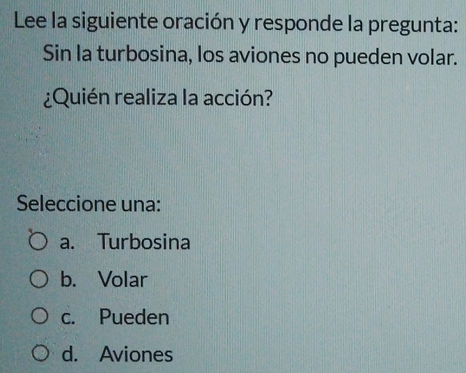 Lee la siguiente oración y responde la pregunta:
Sin la turbosina, los aviones no pueden volar.
¿Quién realiza la acción?
Seleccione una:
a. Turbosina
b. Volar
c. Pueden
d. Aviones