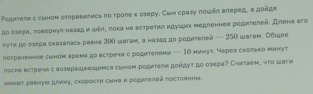 Ρодители с сыном отправились πо троле κ озеру. Сын сразу пошел влеред, а дойдя 
до озера, πовернул назад и шёл, лока не встретил идуших медленнее родителей. Длина его 
лути до озера оказалась равна 300 шагам, а назад до родителей — 250 шагам. Обшее 
лотраченное сыном время до встречи с родителями — 10 минут. через сколько минут 
лосле встречи с возврашаюшимся сыном родители дойдут до озера? Считаем, что шаги 
имеюδт равную длину, скоросτи сына и родителей постоянны.