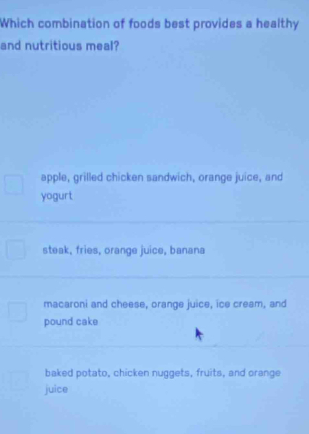 Which combination of foods best provides a healthy
and nutritious meal?
apple, grilled chicken sandwich, orange juice, and
yogurt
steak, fries, orange juice, banana
macaroni and cheese, orange juice, ice cream, and
pound cake
baked potato, chicken nuggets, fruits, and orange
juice