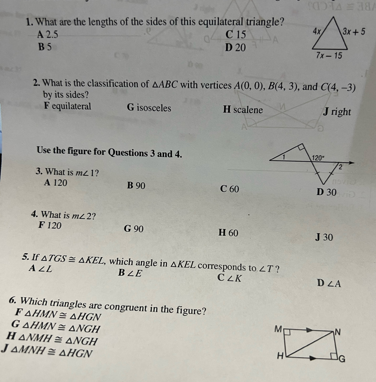 What are the lengths of the sides of this equilateral triangle?
A 2.5 C 15
B 5 D 20
2. What is the classification of △ ABC with vertices A(0,0),B(4,3) , and C(4,-3)
by its sides?
F equilateral G isosceles H scalene
Jright
Use the figure for Questions 3 and 4. 
3. What is m∠ 1 ?
A 120 B 90
C 60 D 30
4. What is m∠ 2 ?
F 120 G 90 H 60
J 30
5. If △ TGS≌ △ KEL , which angle in △ KEL corresponds to ∠ T ?
A∠ L
B∠ E
C∠ K
D∠ A
6. Which triangles are congruent in the figure?
F △ HMN≌ △ HGN
G △ HMN≌ △ NGH
H △ NMH≌ △ NGH
J △ MNH≌ △ HGN