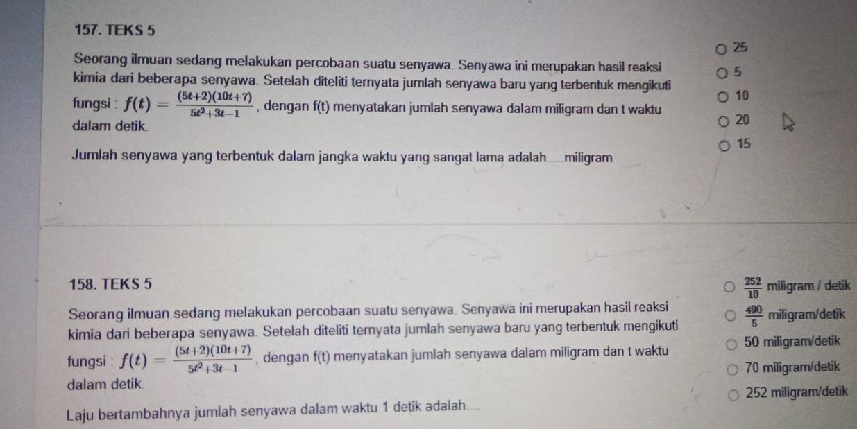 TEKS 5
25
Seorang ilmuan sedang melakukan percobaan suatu senyawa. Senyawa ini merupakan hasil reaksi 5
kimia dari beberapa senyawa. Setelah diteliti temyata jumlah senyawa baru yang terbentuk mengikuti 10
fungsi : f(t)= ((5t+2)(10t+7))/5t^2+3t-1  , dengan f(t) menyatakan jumlah senyawa dalam miligram dan t waktu 20
dalam detik.
15
Jumlah senyawa yang terbentuk dalam jangka waktu yang sangat lama adalah.....miligram
 252/10 
158. TEKS 5 miligram / detik
Seorang ilmuan sedang melakukan percobaan suatu senyawa. Senyawa ini merupakan hasil reaksi
kimia dari beberapa senyawa. Setelah diteliti ternyata jumlah senyawa baru yang terbentuk mengikuti  490/5  miligram/detik
fungsi f(t)= ((5t+2)(10t+7))/5t^2+3t-1  , dengan f(t) menyatakan jumlah senyawa dalam miligram dan t waktu 50 miligram /detik
dalam detik. 70 miligram /detik
252 miligram/detik
Laju bertambahnya jumlah senyawa dalam waktu 1 detik adalah....