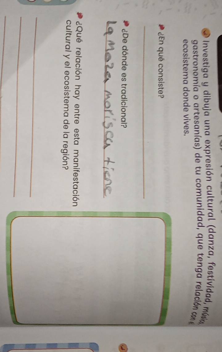 Investiga y dibuja una expresión cultural (danza, festívidad, música, 
gastronomía o artesanías) de tu comunidad, que tenga relación con e 
ecosistema donde vives. 
¿En qué consiste? 
_ 
¿De dónde es tradicional? 
_ 
¿Qué relación hay entre esta manifestación 
cultural y el ecosistema de la región? 
_ 
_ 
_