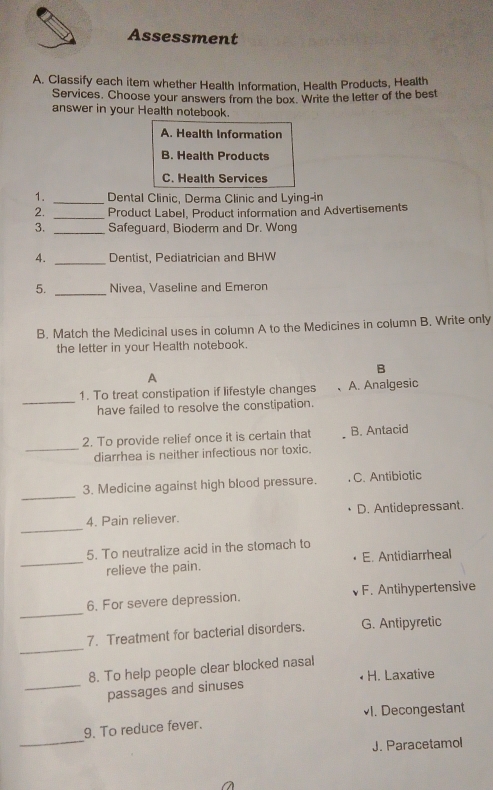 Assessment
A. Classify each item whether Health Information, Health Products, Health
Services. Choose your answers from the box. Write the letter of the best
answer in your Health notebook.
A. Health Information
B. Health Products
C. Health Services
1. _Dental Clinic, Derma Clinic and Lying-in
2. _Product Label, Product information and Advertisements
3. _Safeguard, Bioderm and Dr. Wong
4. _Dentist, Pediatrician and BHW
5. _Nivea, Vaseline and Emeron
B. Match the Medicinal uses in column A to the Medicines in column B. Write only
the letter in your Health notebook.
B
A
_
1. To treat constipation if lifestyle changes A. Analgesic
have failed to resolve the constipation.
_
2. To provide relief once it is certain that B. Antacid
diarrhea is neither infectious nor toxic.
_
3. Medicine against high blood pressure. C. Antibiotic
_
4. Pain reliever. D. Antidepressant.
5. To neutralize acid in the stomach to
_relieve the pain. E. Antidiarrheal
_
6. For severe depression. F. Antihypertensive
_
7. Treatment for bacterial disorders. G. Antipyretic
8. To help people clear blocked nasal
H. Laxative
_passages and sinuses
I. Decongestant
_
9. To reduce fever.
J. Paracetamol