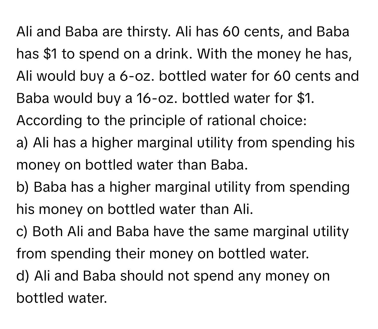 Ali and Baba are thirsty. Ali has 60 cents, and Baba has $1 to spend on a drink. With the money he has, Ali would buy a 6-oz. bottled water for 60 cents and Baba would buy a 16-oz. bottled water for $1. According to the principle of rational choice:

a) Ali has a higher marginal utility from spending his money on bottled water than Baba.
b) Baba has a higher marginal utility from spending his money on bottled water than Ali.
c) Both Ali and Baba have the same marginal utility from spending their money on bottled water.
d) Ali and Baba should not spend any money on bottled water.