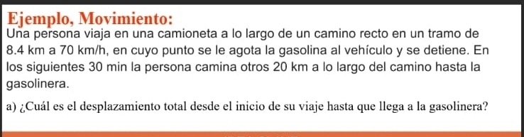 Ejemplo, Movimiento: 
Una persona viaja en una camioneta a lo largo de un camino recto en un tramo de
8.4 km a 70 km/h, en cuyo punto se le agota la gasolina al vehículo y se detiene. En 
los siguientes 30 min la persona camina otros 20 km a lo largo del camino hasta la 
gasolinera. 
a) ¿Cuál es el desplazamiento total desde el inicio de su viaje hasta que llega a la gasolinera?