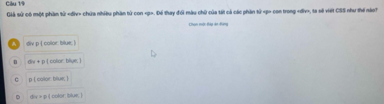 Giả sử có một phần tử chứa nhiều phần tử con . Đế thay đối màu chữ của tất cả các phần tử con trong , ta sẽ viết CSS như thế nào?
Chọn một đáp án đùng
A div p  color: blue; 
B div+p  color: blue; 
C p(colc or: blue; 
D div>p  color: blue; 