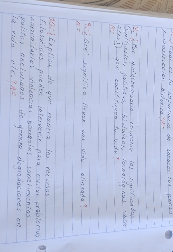 PocCual es la importancia do conocer tus jenesis 
y construccion historica? R=
8. =ifor guees necesario reconocor los significades 
Cculturales, politicos, bistoricos, tecnologicos entre 
otros que constituyen to vida?
B=
9. Lave' significa llevar ona vida alineada?
n=
Z0¡¡Explica de que manera los recorsos 
filosoficos pueden intervenir para evitar problemas 
comunilarlos violencias barraales sometimintos 
politos exclusiones do genero degradaciones cn 
la vida etc. ? A=