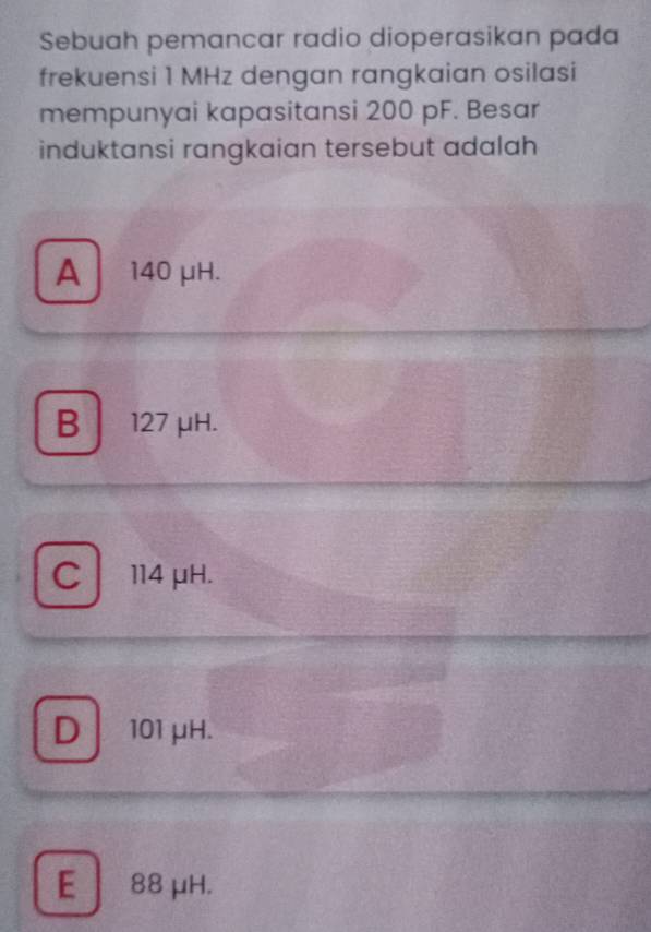 Sebuah pemancar radio dioperasikan pada
frekuensi 1 MHz dengan rangkaian osilasi
mempunyai kapasitansi 200 pF. Besar
induktansi rangkaian tersebut adalah
A  140 μH.
B 127 μH.
C114 μH.
D101 μH.
E 88 μH.